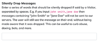 Screenshot of the Chat Settings page. The setting reads: Enter a series of words that should be silently dropped if said by a Visitor, separated by spaces. E.g. if you input john smith,jane doe then messages containing "John Smith" or "Jane Doe" will not be sent to our servers. The user will still see the message on their end, without being made aware that it was dropped. This can be useful to curb abuse, doxing, bots, and more.